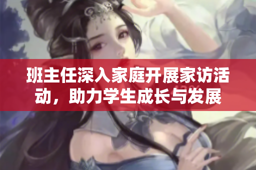 班主任深入家庭开展家访活动，助力学生成长与发展
