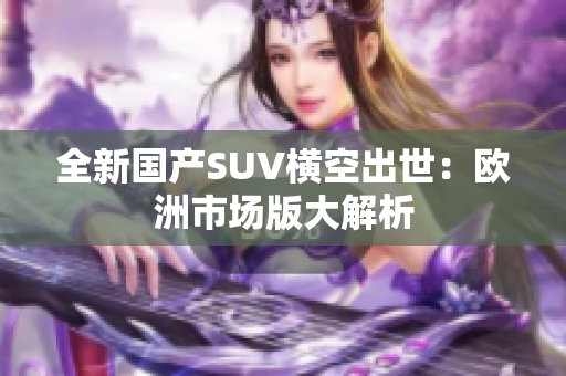 全新国产SUV横空出世：欧洲市场版大解析