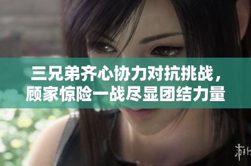 三兄弟齐心协力对抗挑战，顾家惊险一战尽显团结力量