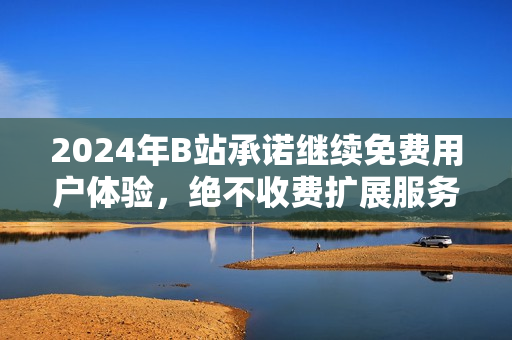 2024年B站承诺继续免费用户体验，绝不收费扩展服务