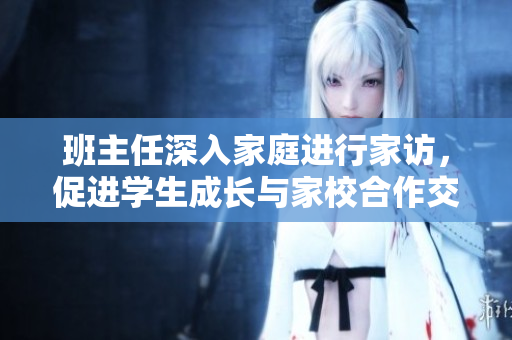 班主任深入家庭进行家访，促进学生成长与家校合作交流