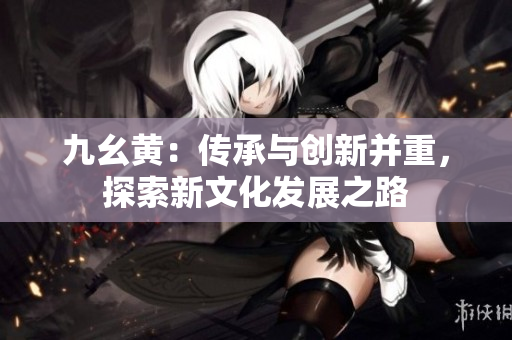 九幺黄：传承与创新并重，探索新文化发展之路
