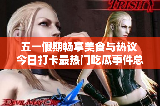 五一假期畅享美食与热议 今日打卡最热门吃瓜事件总结