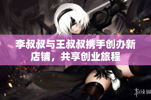 李叔叔与王叔叔携手创办新店铺，共享创业旅程