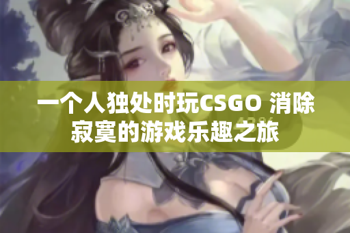 一个人独处时玩CSGO 消除寂寞的游戏乐趣之旅