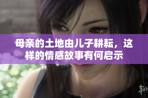 母亲的土地由儿子耕耘，这样的情感故事有何启示