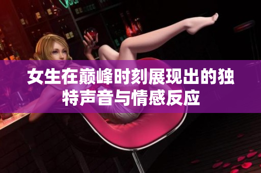 女生在巅峰时刻展现出的独特声音与情感反应
