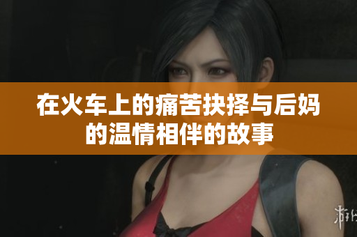 在火车上的痛苦抉择与后妈的温情相伴的故事