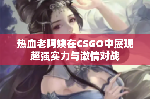 热血老阿姨在CSGO中展现超强实力与激情对战