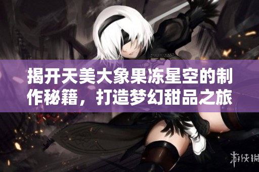 揭开天美大象果冻星空的制作秘籍，打造梦幻甜品之旅