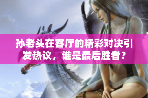 孙老头在客厅的精彩对决引发热议，谁是最后胜者？