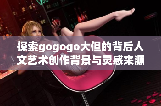 探索gogogo大但的背后人文艺术创作背景与灵感来源