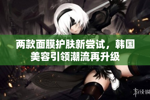 两款面膜护肤新尝试，韩国美容引领潮流再升级