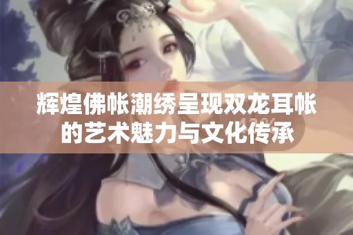 辉煌佛帐潮绣呈现双龙耳帐的艺术魅力与文化传承