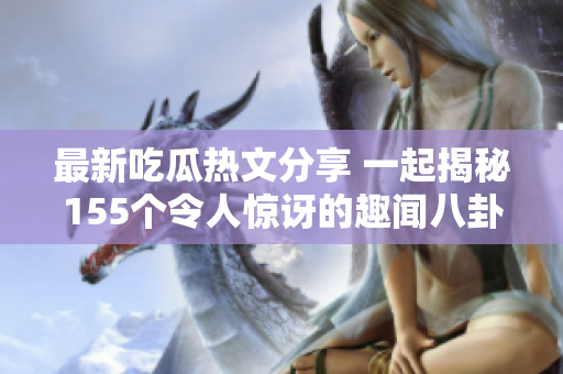 最新吃瓜热文分享 一起揭秘155个令人惊讶的趣闻八卦