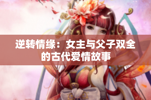 逆转情缘：女主与父子双全的古代爱情故事