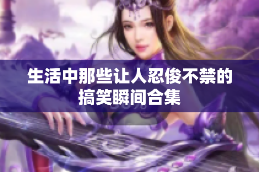 生活中那些让人忍俊不禁的搞笑瞬间合集
