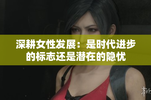 深耕女性发展：是时代进步的标志还是潜在的隐忧