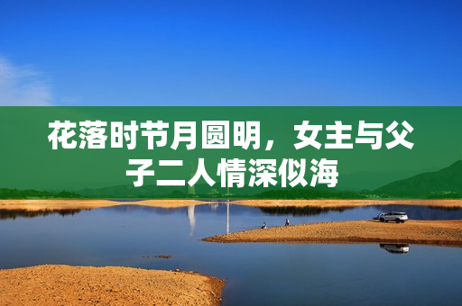 花落时节月圆明，女主与父子二人情深似海