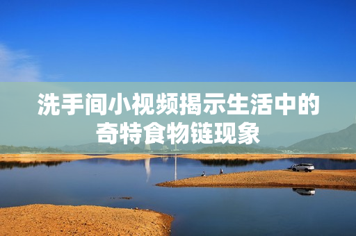 洗手间小视频揭示生活中的奇特食物链现象