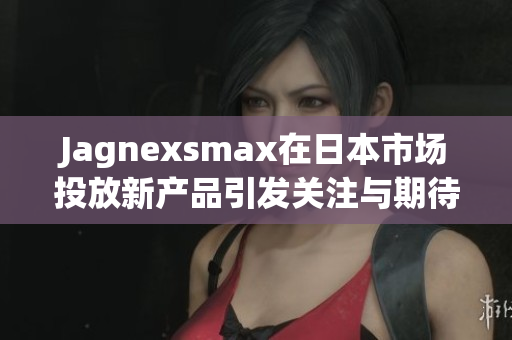 Jagnexsmax在日本市场投放新产品引发关注与期待