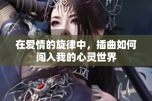 在爱情的旋律中，插曲如何闯入我的心灵世界