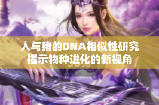 人与猪的DNA相似性研究揭示物种进化的新视角