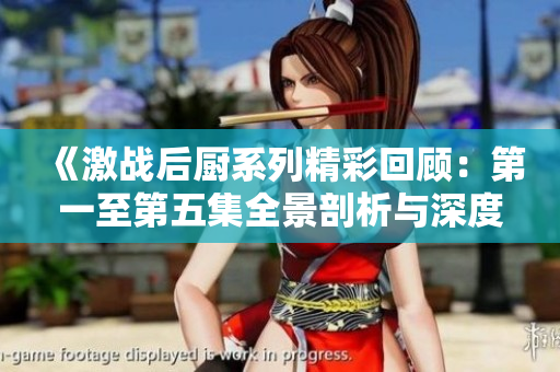 《激战后厨系列精彩回顾：第一至第五集全景剖析与深度解析》