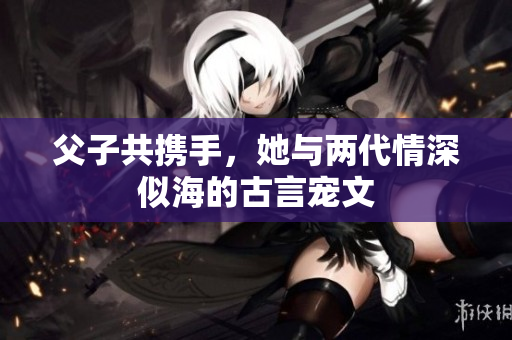父子共携手，她与两代情深似海的古言宠文