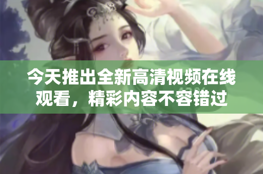 今天推出全新高清视频在线观看，精彩内容不容错过