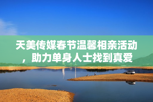 天美传媒春节温馨相亲活动，助力单身人士找到真爱