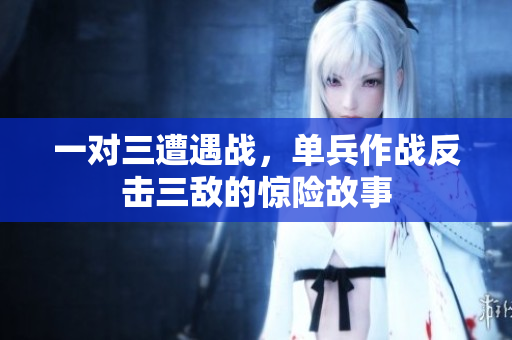 一对三遭遇战，单兵作战反击三敌的惊险故事