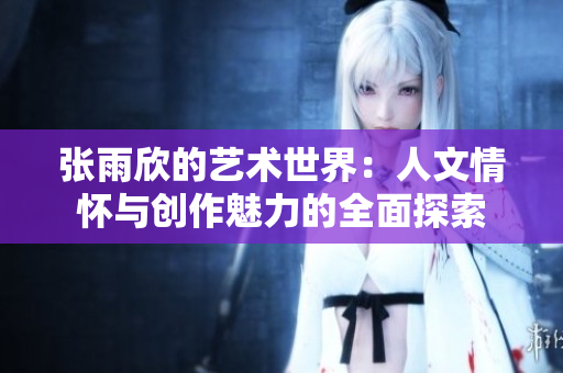 张雨欣的艺术世界：人文情怀与创作魅力的全面探索