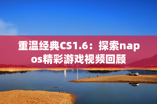 重温经典CS1.6：探索napos精彩游戏视频回顾
