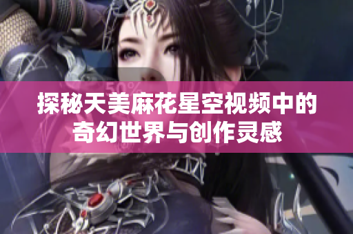 探秘天美麻花星空视频中的奇幻世界与创作灵感