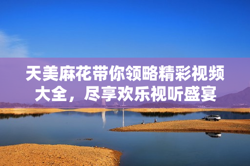 天美麻花带你领略精彩视频大全，尽享欢乐视听盛宴