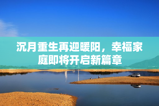 沉月重生再迎暖阳，幸福家庭即将开启新篇章