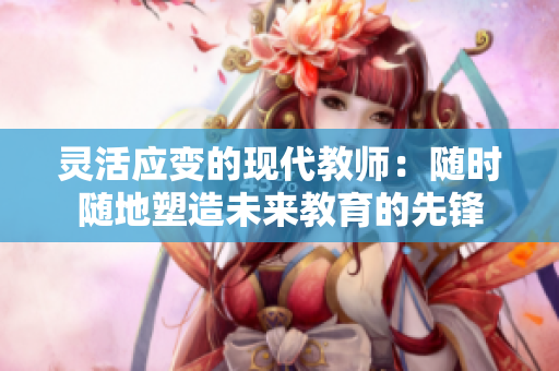 灵活应变的现代教师：随时随地塑造未来教育的先锋