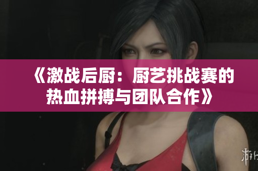 《激战后厨：厨艺挑战赛的热血拼搏与团队合作》