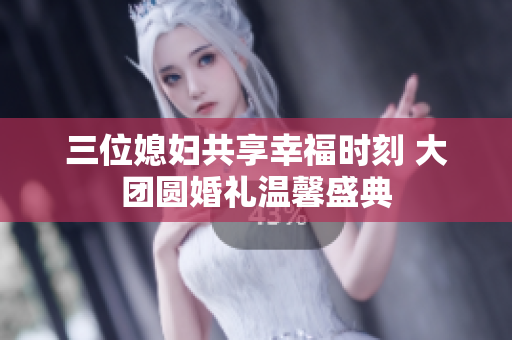 三位媳妇共享幸福时刻 大团圆婚礼温馨盛典