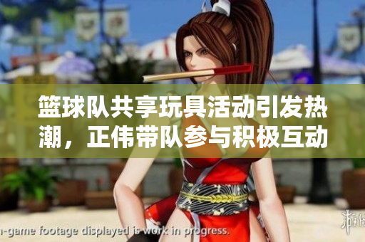 篮球队共享玩具活动引发热潮，正伟带队参与积极互动