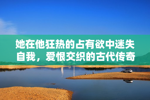 她在他狂热的占有欲中迷失自我，爱恨交织的古代传奇