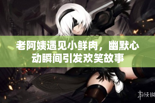老阿姨遇见小鲜肉，幽默心动瞬间引发欢笑故事