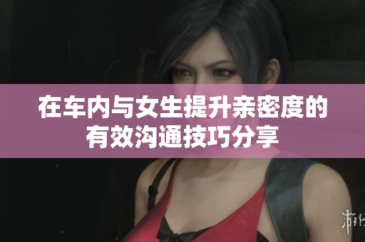 在车内与女生提升亲密度的有效沟通技巧分享