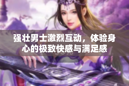 强壮男士激烈互动，体验身心的极致快感与满足感