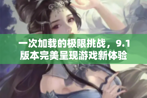 一次加载的极限挑战，9.1版本完美呈现游戏新体验