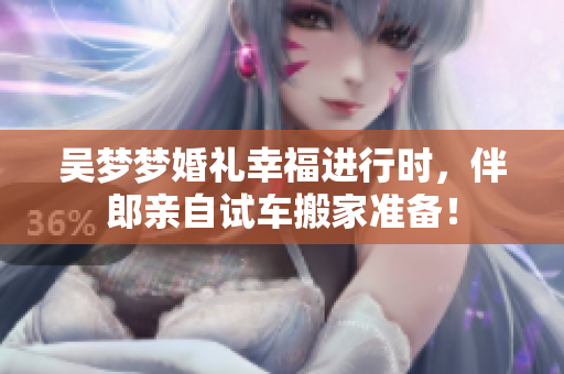 吴梦梦婚礼幸福进行时，伴郎亲自试车搬家准备！