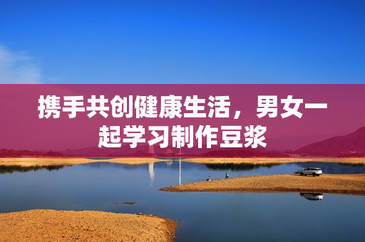 携手共创健康生活，男女一起学习制作豆浆
