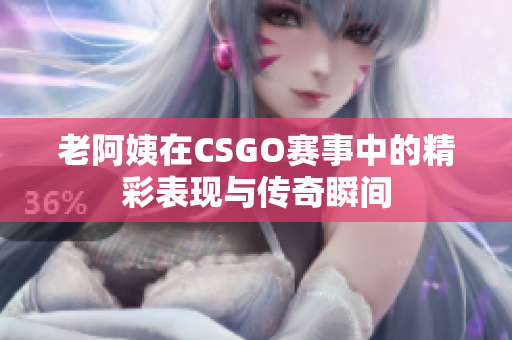 老阿姨在CSGO赛事中的精彩表现与传奇瞬间