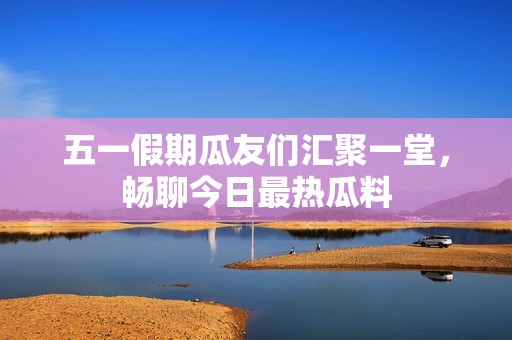 五一假期瓜友们汇聚一堂，畅聊今日最热瓜料